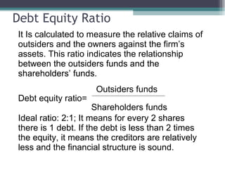 Debt Equity Ratio
It Is calculated to measure the relative claims of
outsiders and the owners against the firm’s
assets. This ratio indicates the relationship
between the outsiders funds and the
shareholders’ funds.
Outsiders funds
Debt equity ratio=
Shareholders funds
Ideal ratio: 2:1; It means for every 2 shares
there is 1 debt. If the debt is less than 2 times
the equity, it means the creditors are relatively
less and the financial structure is sound.
 