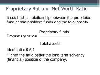 Proprietary Ratio or Net Worth Ratio
It establishes relationship between the proprietors
fund or shareholders funds and the total assets
Proprietary funds
Proprietary ratio=
Total assets
Ideal ratio: 0.5:1
Higher the ratio better the long term solvency
(financial) position of the company.
 