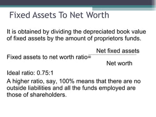 Fixed Assets To Net Worth
It is obtained by dividing the depreciated book value
of fixed assets by the amount of proprietors funds.
Net fixed assets
Fixed assets to net worth ratio=
Net worth
Ideal ratio: 0.75:1
A higher ratio, say, 100% means that there are no
outside liabilities and all the funds employed are
those of shareholders.
 