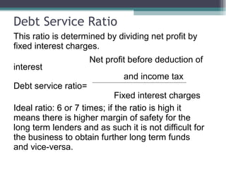 Debt Service Ratio
This ratio is determined by dividing net profit by
fixed interest charges.
Net profit before deduction of
interest
and income tax
Debt service ratio=
Fixed interest charges
Ideal ratio: 6 or 7 times; if the ratio is high it
means there is higher margin of safety for the
long term lenders and as such it is not difficult for
the business to obtain further long term funds
and vice-versa.
 