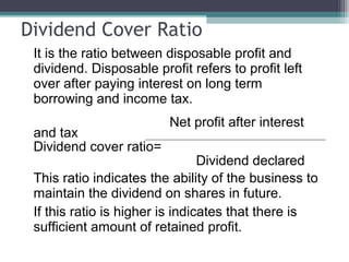 Dividend Cover Ratio
It is the ratio between disposable profit and
dividend. Disposable profit refers to profit left
over after paying interest on long term
borrowing and income tax.
Net profit after interest
and tax
Dividend cover ratio=
Dividend declared
This ratio indicates the ability of the business to
maintain the dividend on shares in future.
If this ratio is higher is indicates that there is
sufficient amount of retained profit.
 