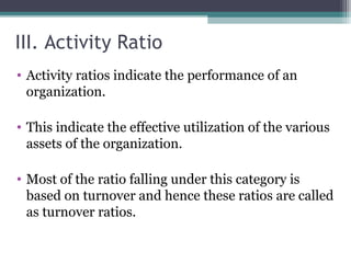 III. Activity Ratio
• Activity ratios indicate the performance of an
organization.
• This indicate the effective utilization of the various
assets of the organization.
• Most of the ratio falling under this category is
based on turnover and hence these ratios are called
as turnover ratios.
 