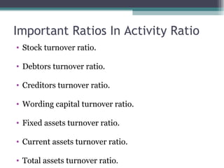 Important Ratios In Activity Ratio
• Stock turnover ratio.
• Debtors turnover ratio.
• Creditors turnover ratio.
• Wording capital turnover ratio.
• Fixed assets turnover ratio.
• Current assets turnover ratio.
• Total assets turnover ratio.
 