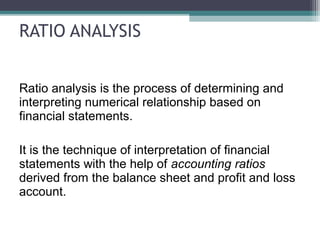 RATIO ANALYSIS
Ratio analysis is the process of determining and
interpreting numerical relationship based on
financial statements.
It is the technique of interpretation of financial
statements with the help of accounting ratios
derived from the balance sheet and profit and loss
account.
 