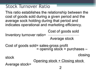 Stock Turnover Ratio
This ratio establishes the relationship between the
cost of goods sold during a given period and the
average sock holding during that period and
indicates operational and marketing efficiency.
Cost of goods sold
Inventory turnover ratio=
Average stock
Cost of goods sold= sales-gross profit
= opening stock + purchases –
closing
stock
Opening stock + Closing stock
Average stock=
2
 