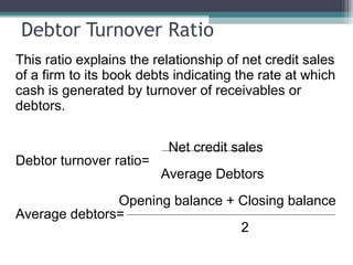 Debtor Turnover Ratio
This ratio explains the relationship of net credit sales
of a firm to its book debts indicating the rate at which
cash is generated by turnover of receivables or
debtors.
Net credit sales
Debtor turnover ratio=
Average Debtors
Opening balance + Closing balance
Average debtors=
2
 