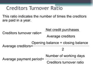 Creditors Turnover Ratio
This ratio indicates the number of times the creditors
are paid in a year.
Net credit purchases
Creditors turnover ratio=
Average creditors
Opening balance + closing balance
Average creditors=
2
Number of working days
Average payment period=
Creditors turnover ratio
 
