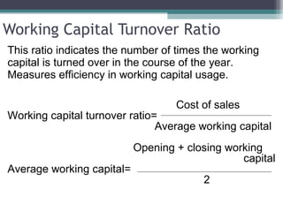 Working Capital Turnover Ratio
This ratio indicates the number of times the working
capital is turned over in the course of the year.
Measures efficiency in working capital usage.
Cost of sales
Working capital turnover ratio=
Average working capital
Opening + closing working
capital
Average working capital=
2
 