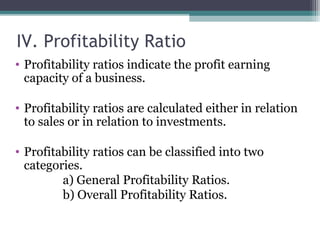 IV. Profitability Ratio
• Profitability ratios indicate the profit earning
capacity of a business.
• Profitability ratios are calculated either in relation
to sales or in relation to investments.
• Profitability ratios can be classified into two
categories.
a) General Profitability Ratios.
b) Overall Profitability Ratios.
 