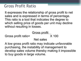 Gross Profit Ratio
It expresses the relationship of gross profit to net
sales and is expressed in terms of percentage.
This ratio is a tool that indicates the degree to
which selling price of goods per unit may decline
without resulting in losses.
Gross profit
Gross profit ratio= X 100
Net sales
A low gross profit ratio may indicate unfavorable
purchasing, the instability of management to
develop sales volume thereby making it impossible
to buy goods in large volume.
 
