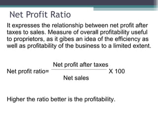 Net Profit Ratio
It expresses the relationship between net profit after
taxes to sales. Measure of overall profitability useful
to proprietors, as it gibes an idea of the efficiency as
well as profitability of the business to a limited extent.
Net profit after taxes
Net profit ratio= X 100
Net sales
Higher the ratio better is the profitability.
 