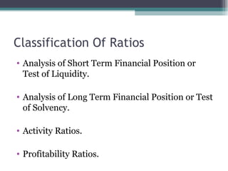 Classification Of Ratios
• Analysis of Short Term Financial Position or
Test of Liquidity.
• Analysis of Long Term Financial Position or Test
of Solvency.
• Activity Ratios.
• Profitability Ratios.
 