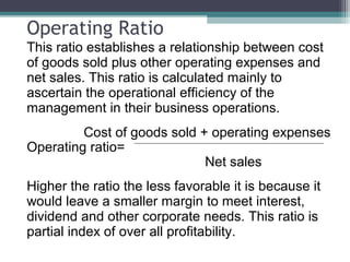 Operating Ratio
This ratio establishes a relationship between cost
of goods sold plus other operating expenses and
net sales. This ratio is calculated mainly to
ascertain the operational efficiency of the
management in their business operations.
Cost of goods sold + operating expenses
Operating ratio=
Net sales
Higher the ratio the less favorable it is because it
would leave a smaller margin to meet interest,
dividend and other corporate needs. This ratio is
partial index of over all profitability.
 