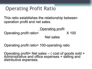 Operating Profit Ratio
This ratio establishes the relationship between
operation profit and net sales.
Operating profit
Operating profit ratio= X 100
Net sales
Operating profit ratio= 100-operating ratio
Operating profit= Net sales – ( cost of goods sold +
Administrative and office expenses + selling and
distributive expenses.
 