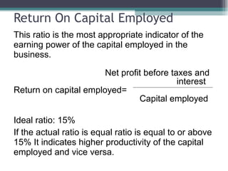 Return On Capital Employed
This ratio is the most appropriate indicator of the
earning power of the capital employed in the
business.
Net profit before taxes and
interest
Return on capital employed=
Capital employed
Ideal ratio: 15%
If the actual ratio is equal ratio is equal to or above
15% It indicates higher productivity of the capital
employed and vice versa.
 