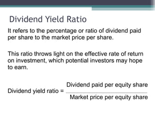 Dividend Yield Ratio
It refers to the percentage or ratio of dividend paid
per share to the market price per share.
This ratio throws light on the effective rate of return
on investment, which potential investors may hope
to earn.
Dividend paid per equity share
Dividend yield ratio =
Market price per equity share
 