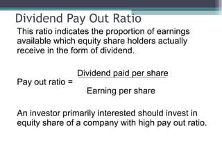 Dividend Pay Out Ratio
This ratio indicates the proportion of earnings
available which equity share holders actually
receive in the form of dividend.
Dividend paid per share
Pay out ratio =
Earning per share
An investor primarily interested should invest in
equity share of a company with high pay out ratio.
 