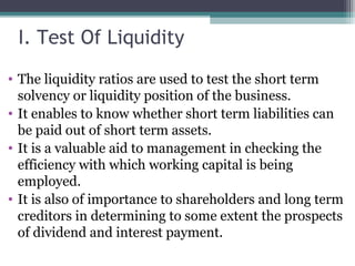 I. Test Of Liquidity
• The liquidity ratios are used to test the short term
solvency or liquidity position of the business.
• It enables to know whether short term liabilities can
be paid out of short term assets.
• It is a valuable aid to management in checking the
efficiency with which working capital is being
employed.
• It is also of importance to shareholders and long term
creditors in determining to some extent the prospects
of dividend and interest payment.
 