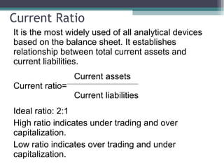 Current Ratio
It is the most widely used of all analytical devices
based on the balance sheet. It establishes
relationship between total current assets and
current liabilities.
Current assets
Current ratio=
Current liabilities
Ideal ratio: 2:1
High ratio indicates under trading and over
capitalization.
Low ratio indicates over trading and under
capitalization.
 