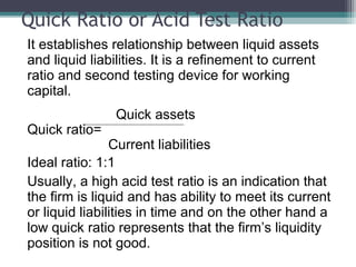 Quick Ratio or Acid Test Ratio
It establishes relationship between liquid assets
and liquid liabilities. It is a refinement to current
ratio and second testing device for working
capital.
Quick assets
Quick ratio=
Current liabilities
Ideal ratio: 1:1
Usually, a high acid test ratio is an indication that
the firm is liquid and has ability to meet its current
or liquid liabilities in time and on the other hand a
low quick ratio represents that the firm’s liquidity
position is not good.
 