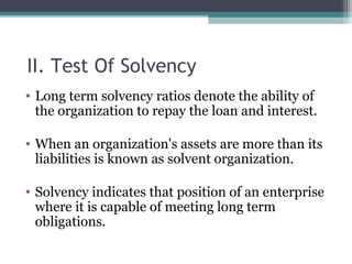 II. Test Of Solvency
• Long term solvency ratios denote the ability of
the organization to repay the loan and interest.
• When an organization's assets are more than its
liabilities is known as solvent organization.
• Solvency indicates that position of an enterprise
where it is capable of meeting long term
obligations.
 