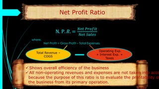 Net Profit Ratio
N. P. 𝑅. =
𝑁𝑒𝑡 𝑃𝑟𝑜𝑓𝑖𝑡
𝑁𝑒𝑡 𝑆𝑎𝑙𝑒𝑠
where,
Net Profit = Gross Profit – Total Expenses
 Shows overall efficiency of the business
 All non-operating revenues and expenses are not taken into acco
because the purpose of this ratio is to evaluate the profitability of
the business from its primary operation.
Total Revenue –
COGS
Operating Exp.
+ Interest Exp. +
Taxes
 