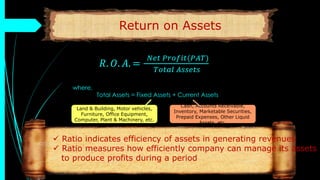 Return on Assets
𝑅. 𝑂. 𝐴. =
𝑁𝑒𝑡 𝑃𝑟𝑜𝑓𝑖𝑡(𝑃𝐴𝑇)
𝑇𝑜𝑡𝑎𝑙 𝐴𝑠𝑠𝑒𝑡𝑠
where,
Total Assets = Fixed Assets + Current Assets
 Ratio indicates efficiency of assets in generating revenues
 Ratio measures how efficiently company can manage its assets
to produce profits during a period
Land & Building, Motor vehicles,
Furniture, Office Equipment,
Computer, Plant & Machinery, etc.
Cash, Accounts Receivable,
Inventory, Marketable Securities,
Prepaid Expenses, Other Liquid
Assets, etc.
 