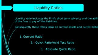 Liquidity Ratios
Liquidity ratio indicates the firm’s short term solvency and the abilit
of the firm to pay off the liabilities
Consequently these ratios focus on current assets and current liabil
1. Current Ratio
2. Quick Ratio/Acid Test Ratio
3. Absolute Quick Ratio
 