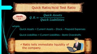 Quick Ratio/Acid Test Ratio
𝑄. 𝑅. =
𝑄𝑢𝑖𝑐𝑘 𝐴𝑠𝑠𝑒𝑡𝑠
𝑄𝑢𝑖𝑐𝑘 𝐿𝑖𝑎𝑏𝑖𝑙𝑖𝑡𝑖𝑒𝑠
where,
Quick Assets = Current Assets – Stock – Prepaid Expenses
Quick Liabilities = Current Liabilities – Bank Overdrafts
 Ratio tells immediate liquidity of
the company
Ideally
1:1
 