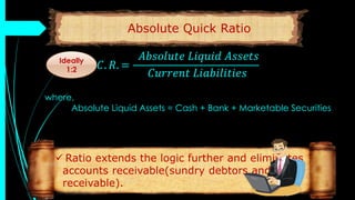 Absolute Quick Ratio
𝐴. 𝐶. 𝑅. =
𝐴𝑏𝑠𝑜𝑙𝑢𝑡𝑒 𝐿𝑖𝑞𝑢𝑖𝑑 𝐴𝑠𝑠𝑒𝑡𝑠
𝐶𝑢𝑟𝑟𝑒𝑛𝑡 𝐿𝑖𝑎𝑏𝑖𝑙𝑖𝑡𝑖𝑒𝑠
where,
Absolute Liquid Assets = Cash + Bank + Marketable Securities
Ideally
1:2
 Ratio extends the logic further and eliminates
accounts receivable(sundry debtors and bills
receivable).
 
