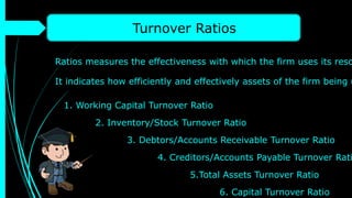 Turnover Ratios
Ratios measures the effectiveness with which the firm uses its reso
It indicates how efficiently and effectively assets of the firm being u
1. Working Capital Turnover Ratio
2. Inventory/Stock Turnover Ratio
3. Debtors/Accounts Receivable Turnover Ratio
4. Creditors/Accounts Payable Turnover Rati
5.Total Assets Turnover Ratio
6. Capital Turnover Ratio
 