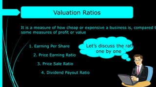 Valuation Ratios
It is a measure of how cheap or expensive a business is, compared t
some measures of profit or value
1. Earning Per Share
2. Price Earning Ratio
3. Price Sale Ratio
4. Dividend Payout Ratio
Let’s discuss the ratios
one by one
 