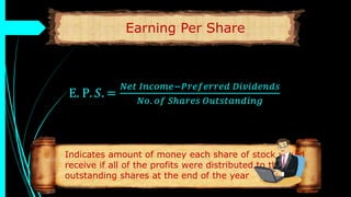 Earning Per Share
E. P. 𝑆. =
𝑁𝑒𝑡 𝐼𝑛𝑐𝑜𝑚𝑒−𝑃𝑟𝑒𝑓𝑒𝑟𝑟𝑒𝑑 𝐷𝑖𝑣𝑖𝑑𝑒𝑛𝑑𝑠
𝑁𝑜. 𝑜𝑓 𝑆ℎ𝑎𝑟𝑒𝑠 𝑂𝑢𝑡𝑠𝑡𝑎𝑛𝑑𝑖𝑛𝑔
Indicates amount of money each share of stock would
receive if all of the profits were distributed to the
outstanding shares at the end of the year
 