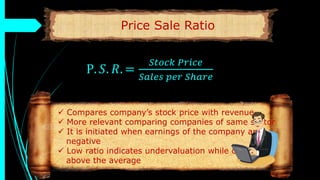 Price Sale Ratio
P. 𝑆. 𝑅. =
𝑆𝑡𝑜𝑐𝑘 𝑃𝑟𝑖𝑐𝑒
𝑆𝑎𝑙𝑒𝑠 𝑝𝑒𝑟 𝑆ℎ𝑎𝑟𝑒
 Compares company’s stock price with revenue
 More relevant comparing companies of same sector
 It is initiated when earnings of the company are
negative
 Low ratio indicates undervaluation while overvalued
above the average
 