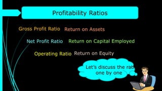 Profitability Ratios
Gross Profit Ratio
Net Profit Ratio
Operating Ratio
Return on Assets
Return on Capital Employed
Return on Equity
Let’s discuss the ratios
one by one
 