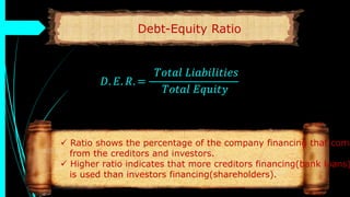Debt-Equity Ratio
𝐷. 𝐸. 𝑅. =
𝑇𝑜𝑡𝑎𝑙 𝐿𝑖𝑎𝑏𝑖𝑙𝑖𝑡𝑖𝑒𝑠
𝑇𝑜𝑡𝑎𝑙 𝐸𝑞𝑢𝑖𝑡𝑦
 Ratio shows the percentage of the company financing that come
from the creditors and investors.
 Higher ratio indicates that more creditors financing(bank loans)
is used than investors financing(shareholders).
 