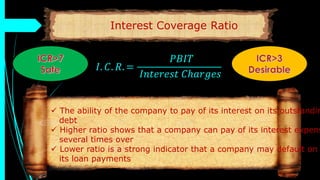 Interest Coverage Ratio
𝐼. 𝐶. 𝑅. =
𝑃𝐵𝐼𝑇
𝐼𝑛𝑡𝑒𝑟𝑒𝑠𝑡 𝐶ℎ𝑎𝑟𝑔𝑒𝑠
 The ability of the company to pay of its interest on its outstandin
debt
 Higher ratio shows that a company can pay of its interest expens
several times over
 Lower ratio is a strong indicator that a company may default on
its loan payments
 