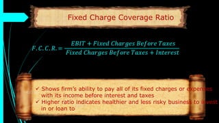 Fixed Charge Coverage Ratio
𝐹. 𝐶. 𝐶. 𝑅. =
𝐸𝐵𝐼𝑇 + 𝐹𝑖𝑥𝑒𝑑 𝐶ℎ𝑎𝑟𝑔𝑒𝑠 𝐵𝑒𝑓𝑜𝑟𝑒 𝑇𝑎𝑥𝑒𝑠
𝐹𝑖𝑥𝑒𝑑 𝐶ℎ𝑎𝑟𝑔𝑒𝑠 𝐵𝑒𝑓𝑜𝑟𝑒 𝑇𝑎𝑥𝑒𝑠 + 𝐼𝑛𝑡𝑒𝑟𝑒𝑠𝑡
 Shows firm’s ability to pay all of its fixed charges or expenses
with its income before interest and taxes
 Higher ratio indicates healthier and less risky business to invest
in or loan to
 