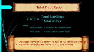 Total Debt Ratio
𝑇. 𝐷. 𝑅. =
𝑇𝑜𝑡𝑎𝑙 𝐿𝑖𝑎𝑏𝑖𝑙𝑖𝑡𝑖𝑒𝑠
𝑇𝑜𝑡𝑎𝑙 𝐴𝑠𝑠𝑒𝑡𝑠
where,
Total Liabilities = Total Debt + Current Liabilities
Total Assets = Fixed Assets + Current Assets
 Indicates company’s ability to pay of its liabilities with its assets
 Higher ratio indicates more risk to the lenders
 