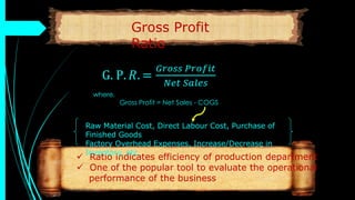 G. P. 𝑅. =
𝐺𝑟𝑜𝑠𝑠 𝑃𝑟𝑜𝑓𝑖𝑡
𝑁𝑒𝑡 𝑆𝑎𝑙𝑒𝑠
 Ratio indicates efficiency of production department
 One of the popular tool to evaluate the operational
performance of the business
where,
Gross Profit = Net Sales - COGS
Raw Material Cost, Direct Labour Cost, Purchase of
Finished Goods
Factory Overhead Expenses, Increase/Decrease in
Inventory, etc.
Gross Profit
Ratio
 
