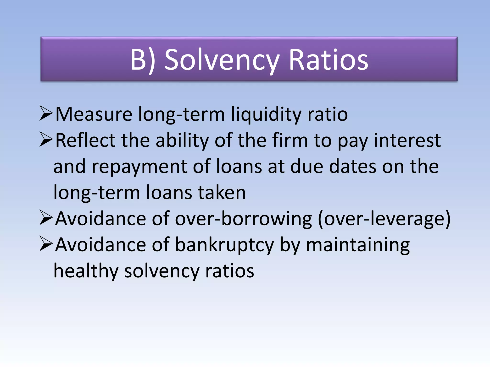 B) Solvency Ratios
Measure long-term liquidity ratio
Reflect the ability of the firm to pay interest
and repayment of loans at due dates on the
long-term loans taken
Avoidance of over-borrowing (over-leverage)
Avoidance of bankruptcy by maintaining
healthy solvency ratios
 