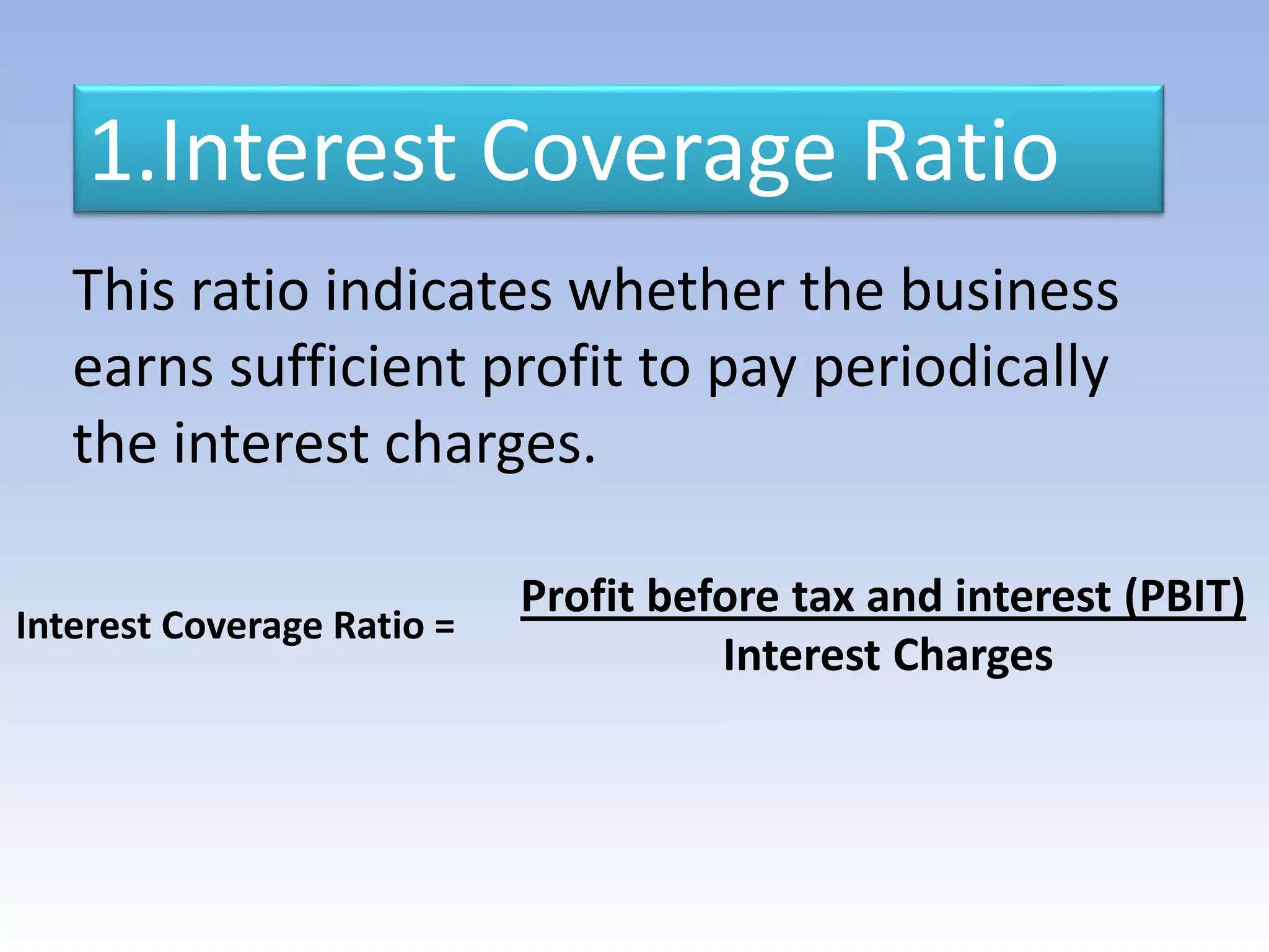 1.Interest Coverage Ratio
Interest Coverage Ratio =
Profit before tax and interest (PBIT)
Interest Charges
This ratio indicates whether the business
earns sufficient profit to pay periodically
the interest charges.
 