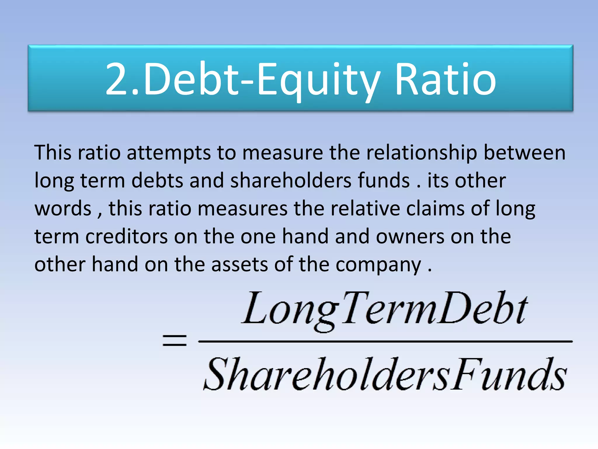 2.Debt-Equity Ratio
This ratio attempts to measure the relationship between
long term debts and shareholders funds . its other
words , this ratio measures the relative claims of long
term creditors on the one hand and owners on the
other hand on the assets of the company .
 