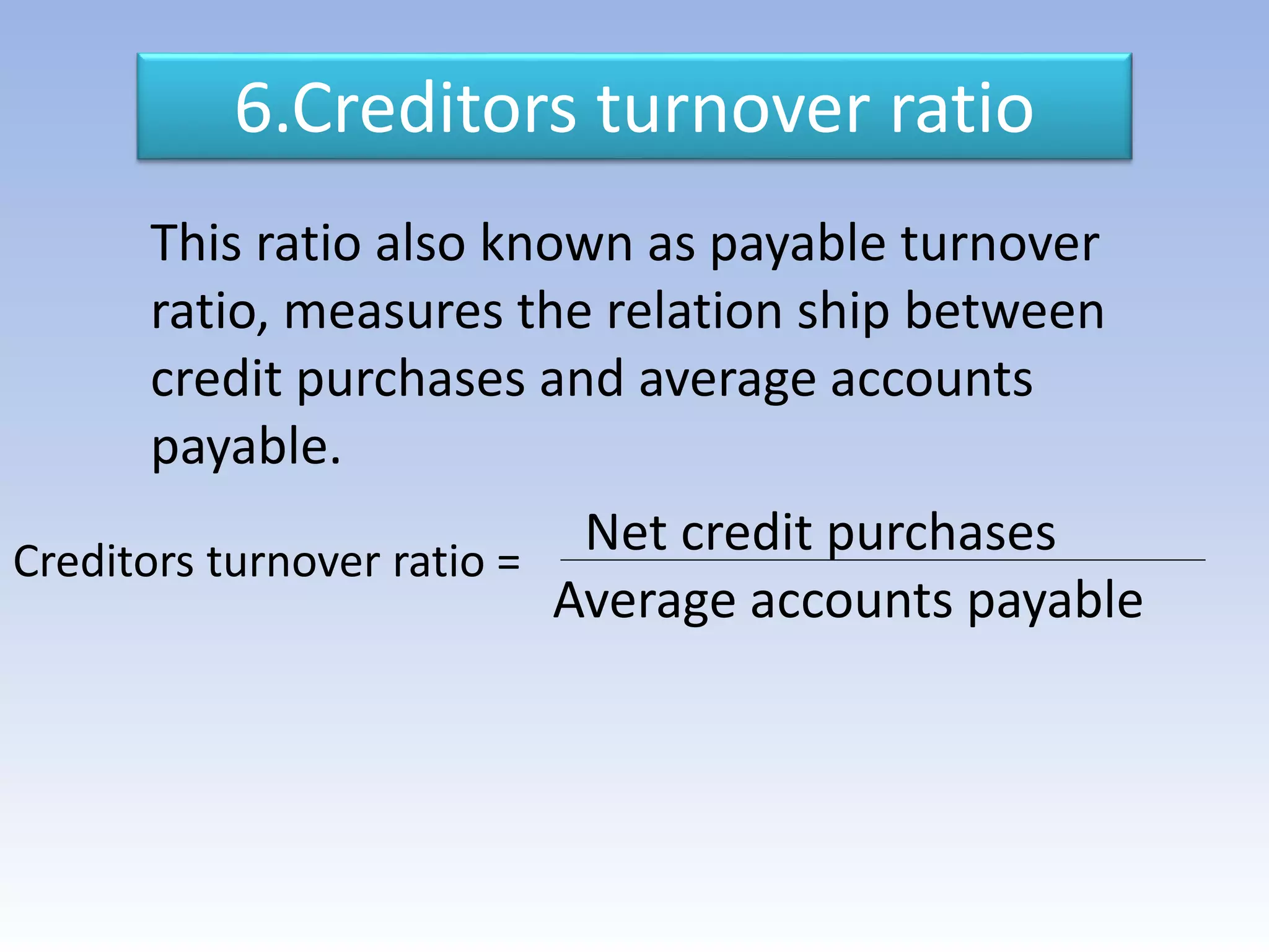 6.Creditors turnover ratio
This ratio also known as payable turnover
ratio, measures the relation ship between
credit purchases and average accounts
payable.
Net credit purchases
Average accounts payable
Creditors turnover ratio =
 