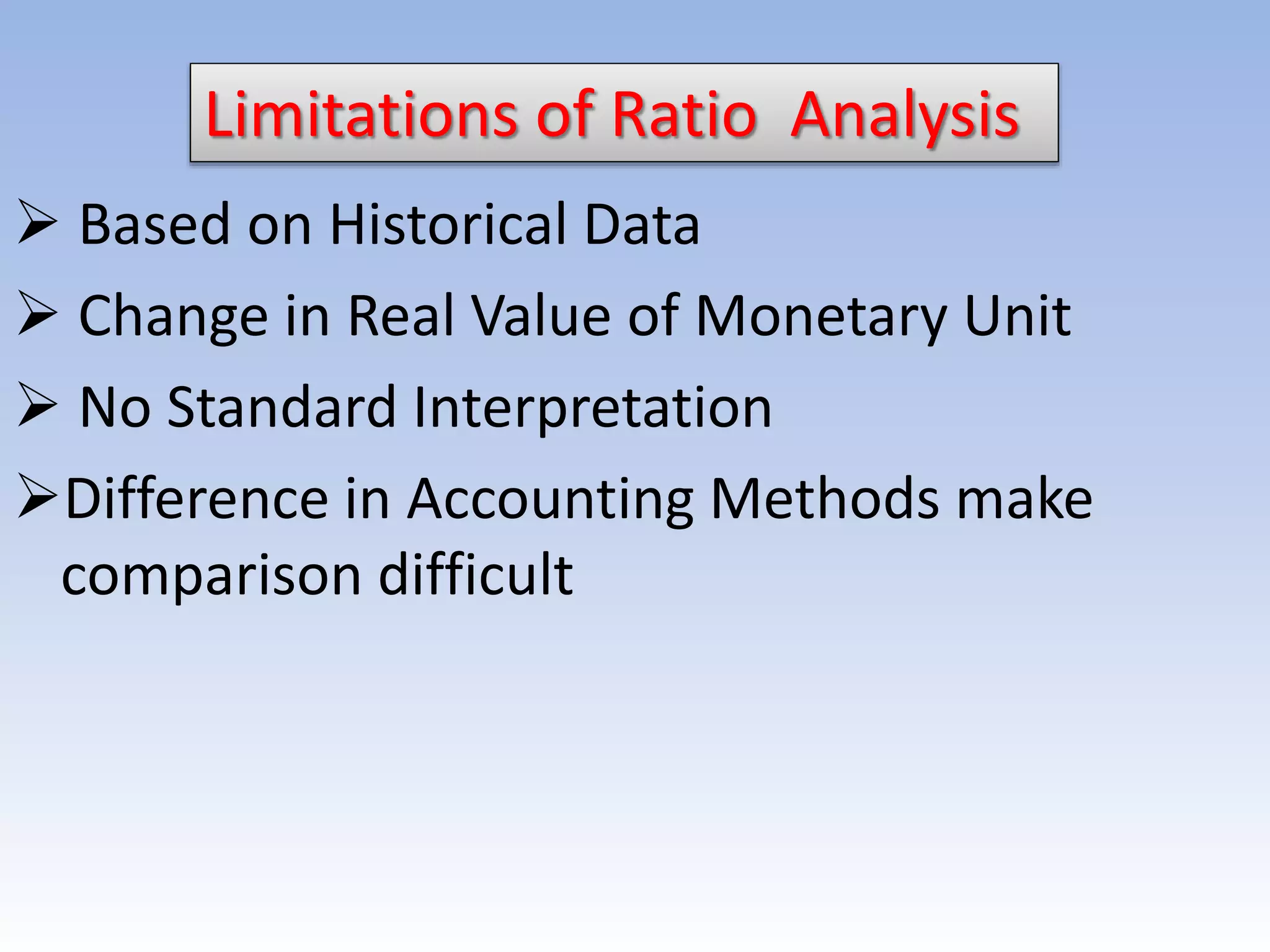 Limitations of Ratio Analysis
 Based on Historical Data
 Change in Real Value of Monetary Unit
 No Standard Interpretation
Difference in Accounting Methods make
comparison difficult
 