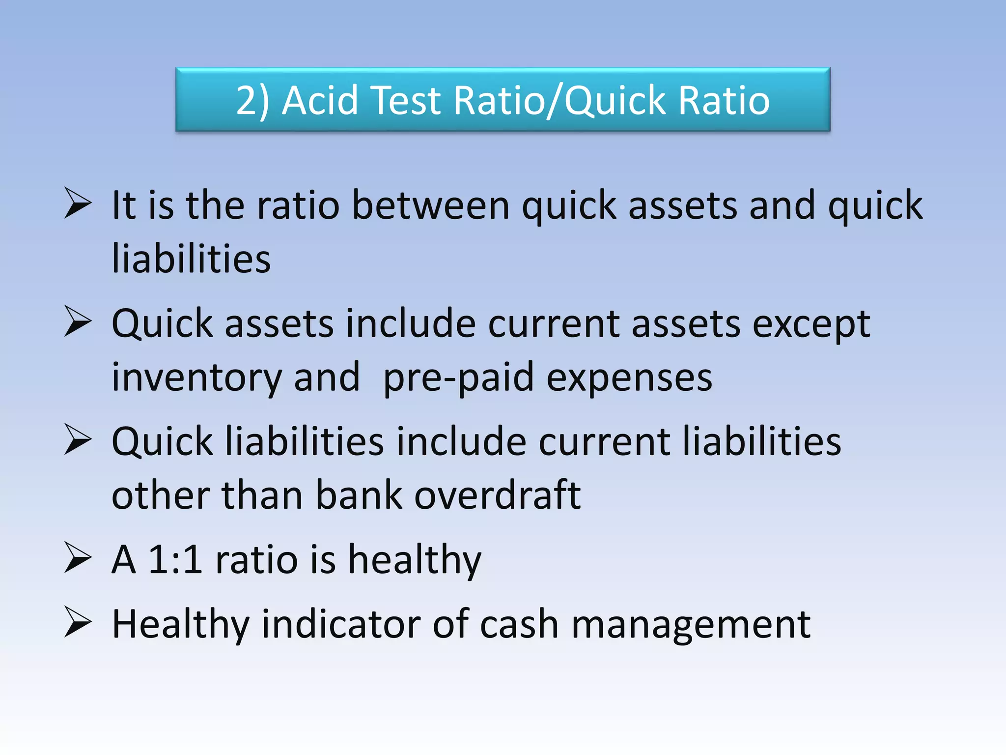 2) Acid Test Ratio/Quick Ratio
 It is the ratio between quick assets and quick
liabilities
 Quick assets include current assets except
inventory and pre-paid expenses
 Quick liabilities include current liabilities
other than bank overdraft
 A 1:1 ratio is healthy
 Healthy indicator of cash management
 
