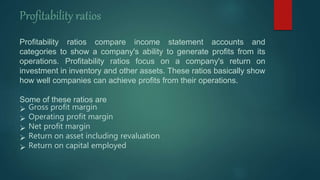 Profitability ratios compare income statement accounts and
categories to show a company's ability to generate profits from its
operations. Profitability ratios focus on a company's return on
investment in inventory and other assets. These ratios basically show
how well companies can achieve profits from their operations.
Some of these ratios are
 Gross profit margin
 Operating profit margin
 Net profit margin
 Return on asset including revaluation
 Return on capital employed
Profitability ratios
 