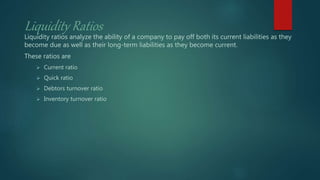 Liquidity Ratios
Liquidity ratios analyze the ability of a company to pay off both its current liabilities as they
become due as well as their long-term liabilities as they become current.
These ratios are
 Current ratio
 Quick ratio
 Debtors turnover ratio
 Inventory turnover ratio
 