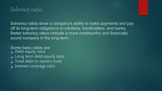 Solvency ratio
Solvency ratios show a company's ability to make payments and pay
off its long-term obligations to creditors, bondholders, and banks.
Better solvency ratios indicate a more creditworthy and financially
sound company in the long-term.
Some basic ratios are
 Debt equity ratio
 Long term debt equity ratio
 Total debt to owners fund
 Interest coverage ratio
 