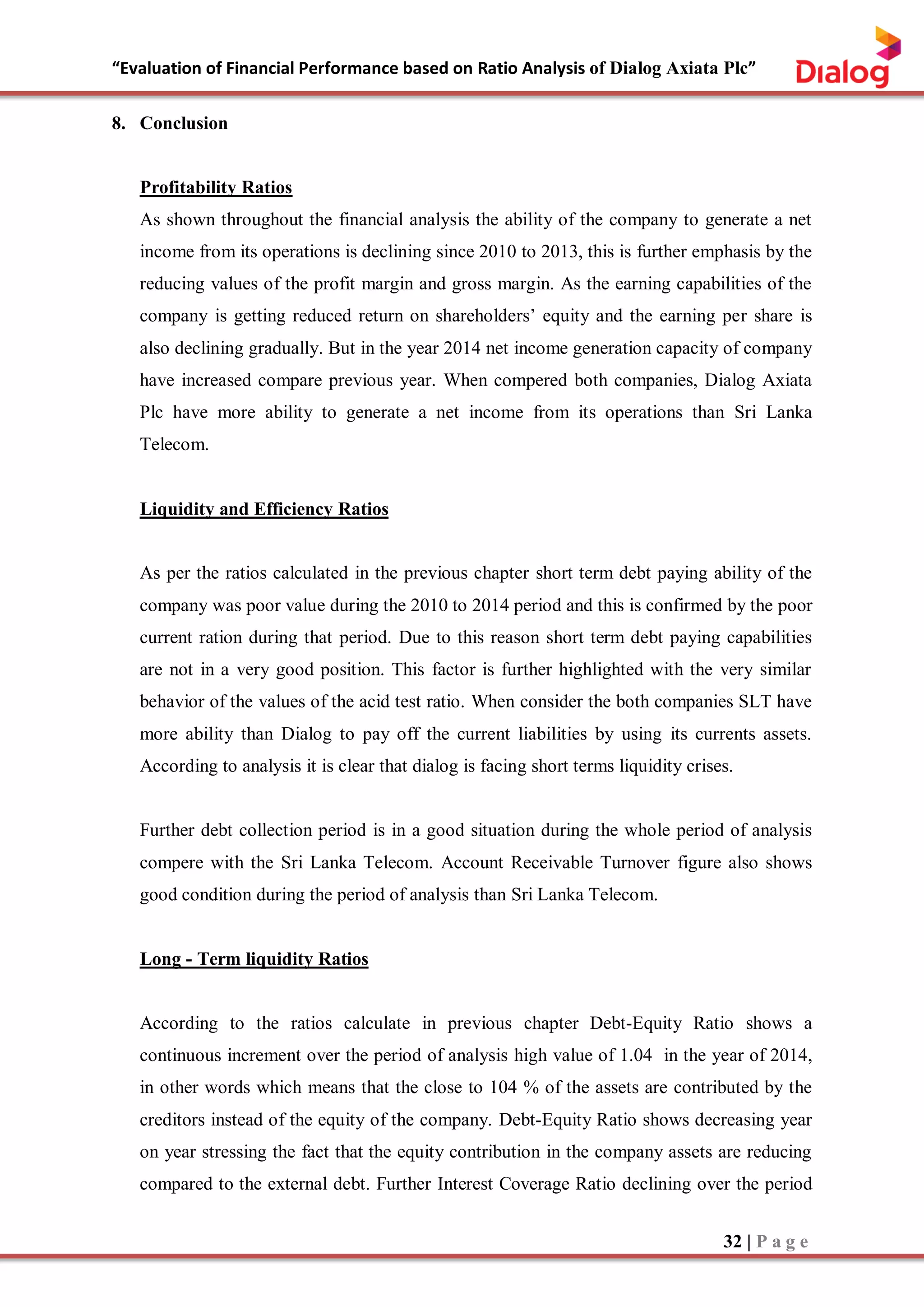 “Evaluation of Financial Performance based on Ratio Analysis of Dialog Axiata Plc”
32 | P a g e
8. Conclusion
Profitability Ratios
As shown throughout the financial analysis the ability of the company to generate a net
income from its operations is declining since 2010 to 2013, this is further emphasis by the
reducing values of the profit margin and gross margin. As the earning capabilities of the
company is getting reduced return on shareholders’ equity and the earning per share is
also declining gradually. But in the year 2014 net income generation capacity of company
have increased compare previous year. When compered both companies, Dialog Axiata
Plc have more ability to generate a net income from its operations than Sri Lanka
Telecom.
Liquidity and Efficiency Ratios
As per the ratios calculated in the previous chapter short term debt paying ability of the
company was poor value during the 2010 to 2014 period and this is confirmed by the poor
current ration during that period. Due to this reason short term debt paying capabilities
are not in a very good position. This factor is further highlighted with the very similar
behavior of the values of the acid test ratio. When consider the both companies SLT have
more ability than Dialog to pay off the current liabilities by using its currents assets.
According to analysis it is clear that dialog is facing short terms liquidity crises.
Further debt collection period is in a good situation during the whole period of analysis
compere with the Sri Lanka Telecom. Account Receivable Turnover figure also shows
good condition during the period of analysis than Sri Lanka Telecom.
Long - Term liquidity Ratios
According to the ratios calculate in previous chapter Debt-Equity Ratio shows a
continuous increment over the period of analysis high value of 1.04 in the year of 2014,
in other words which means that the close to 104 % of the assets are contributed by the
creditors instead of the equity of the company. Debt-Equity Ratio shows decreasing year
on year stressing the fact that the equity contribution in the company assets are reducing
compared to the external debt. Further Interest Coverage Ratio declining over the period
 